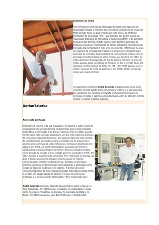 Sinônimo de mídia


                                                  Vice-presidente nacional da Associação Brasileira de Agências de
                                                  Publicidade (Abap) e membro dos conselhos consultivos do Grupo de
                                                  Mídia de São Paulo (o qual presidiu por oito anos), do Instituto
                                                  Verificador de Circulação (IVC - que presidiu por quatro anos), da
                                                  Associação Brasileira de Marketing e Negócios (ABMN) e do Conselho
                                                  Executivo das Normas-Padrão (Cenp, onde também participa da
                                                  diretoria executiva). Participante de tantas entidades importantes do
                                                  mercado, Daniel Barbará é hoje uma das grandes referências na área
                                                  de negócios da propaganda brasileira e uma fonte importante para
                                                  assuntos do mercado. Sua trajetória na comunicação evoluiu com as
                                                  principais transformações do setor. Iniciou sua carreira em 1964, na
                                                  mídia da Record Propaganda, do Rio de Janeiro. Sempre na área de
                                                  mídia, passou pelos escritórios da McCann no Rio e em São Paulo até
                                                  ingressar na filial carioca da DPZ, em 1981. Em 1984 passou a ser o
                                                  diretor nacional de mídia da agência e, em 1988, diretor comercial,
                                                  cargo que ocupa até hoje.




                                                  O engenheiro mecânico André Brandão trabalhou dois anos como
                                                  consultor de alta gestão antes de pendurar o terno e a gravata para
                                                  ser assistente em estúdios. Fotografa profissionalmente para as
                                                  principais revistas e agências de publicidade, além de atender clientes
                                                  diretos e realizar projetos autorais.


DorianTaterka



Amor pela profissão


Entender de cinema e da sua linguagem, ter talento e saber muito de
propaganda são os ingredientes fundamentais para a boa produção
publicitária. A afirmação é de Dorian Taterka, feita em 2002, quando
ele foi eleito pelo mercado publicitário um dos três melhores diretores
de cena da propaganda brasileira, em pesquisa feita por esta revista.
As características necessárias para a profissão ele foi adquirindo e
aprimorando ao longo da vida profissional. Começou trabalhando em
agência em 1969, na Norton Publicidade, passando por Proeme,
Cosi&Jarbas e Standard Ogilvy & Mather. Exerceu também funções
como direção de criação e arte, criação para TV, produção e RTVC. Em
1981, fundou a produtora de comerciais TVC (Televisão e Cinema), da
qual é diretor-presidente. Ocupa o mesmo cargo na Taterka
Comunicações, também fundada por ele. Recebeu os principais
prêmios nacionais e internacionais da propaganda e participou como
jurado de festivais no Brasil e no exterior. É diretor do Conar
(Conselho Nacional de Auto-Regulamentação Publicitária) desde 1993,
e, se tem um slogan capaz de descrever o que ele sente pela
profissão, é o do seu cliente McDonald’s: “Amo muito tudo isso”.



André Andrade começou fazendo documentários sobre a fauna e a
flora brasileiras. Em 1989 iniciou o trabalho em publicidade e moda
como free lance. Trabalhou na Europa, foi premiado na Itália e no
Brasil. Em 2005 inaugurou, com Bob Wolfenson, o Estúdio BIC.
 