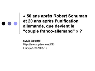 « 50 ans après Robert Schuman
et 20 ans après l’unification
allemande, que devient le
“couple franco-allemand“ » ?
Sylvie Goulard
Députée européenne ALDE
Francfort, 25.10.2010
 