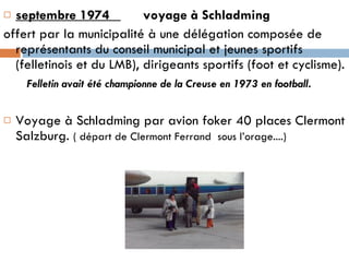 septembre 1974  voyage à Schladming  offert par la municipalité à une délégation composée de représentants du conseil municipal et jeunes sportifs (felletinois et du LMB), dirigeants sportifs (foot et cyclisme). Felletin avait été championne de la Creuse en 1973 en football . Voyage à Schladming par avion foker 40 places Clermont Salzburg.  ( départ de Clermont Ferrand  sous l’orage....) 