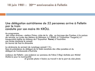 18 juin 1981 :  20 ème  anniversaire à Felletin Une délégation autrichienne de 52 personnes arrive à Felletin par le train conduite par son maire Mr KRÖLL    Au programme, des visites diverses : ateliers Pinton, visite de la  ville,  au barrage des Combes, à la maison de retraite, au Lycée des Métiers du Bâtiment, à l’ ENAD, à l’ Exposition  Fougerol, à l’ inauguration église du château de l’ Exposition  Perrot , à Vassivière  une soirée dansante le samedi Un tournoi de foot le dimanche   La cérémonie du serment de Jumelage samedi 11h : Sous la présidence du délégué de la fédé mondiale des villes jumelées et du  délégué de l’ambassade d’Autriche   cadeaux de Felletin : une sculpture sur panneau de frêne (15kg) réalisée par Michel Malterre pour la municipalité et grande photo « lissiers au travail » de la part du club photo  