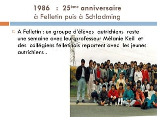 1986  :  25 ème  anniversaire   à Felletin puis à Schladming  A Felletin : un groupe d’élèves  autrichiens  reste une semaine avec leur professeur Mélanie Keil  et  des  collégiens felletinois repartent avec  les jeunes  autrichiens . 