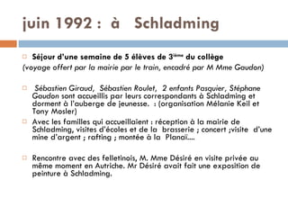 juin 1992 :  à  Schladming   Séjour d’une semaine de 5 élèves de 3 ième  du collège (voyage offert par la mairie par le train, encadré par M Mme Gaudon) Sébastien Giraud,  Sébastien Roulet,  2 enfants Pasquier, Stéphane Gaudon  sont accueillis par leurs correspondants à Schladming et dorment à l’auberge de jeunesse.  : (organisation Mélanie Keil et Tony Mosler)  Avec les familles qui accueillaient : réception à la mairie de Schladming, visites d’écoles et de la  brasserie ; concert ;visite  d’une mine d’argent ; rafting ; montée à la  Planaï....   Rencontre avec des felletinois, M. Mme Désiré en visite privée au même moment en Autriche. Mr Désiré avait fait une exposition de peinture à Schladming. 