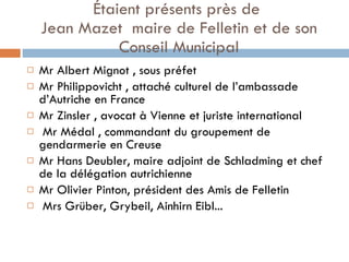 Étaient présents près de  Jean Mazet  maire de Felletin et de son Conseil Municipal Mr Albert Mignot , sous préfet  Mr Philippovicht , attaché culturel de l’ambassade d’Autriche en France  Mr Zinsler , avocat à Vienne et juriste international Mr Médal , commandant du groupement de gendarmerie en Creuse Mr Hans Deubler, maire adjoint de Schladming et chef de la délégation autrichienne Mr Olivier Pinton, président des Amis de Felletin Mrs Grüber, Grybeil, Ainhirn Eibl... 