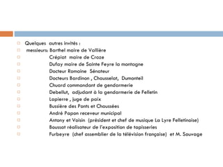 Quelques  autres invités : messieurs: Barthel maire de Vallière Crépiat  maire de Croze Dufay maire de Sainte Feyre la montagne Docteur Romaine  Sénateur Docteurs Bardinon , Chausselat,  Dumonteil  Chuard commandant de gendarmerie  Debellut,  adjudant à la gendarmerie de Felletin Lapierre , juge de paix Bussière des Ponts et Chaussées André Papon receveur municipal Antony et Voisin  (président et chef de musique La Lyre Felletinoise) Boussat réalisateur de l’exposition de tapisseries Furbeyre  (chef assemblier de la télévision française)  et M. Sauvage  