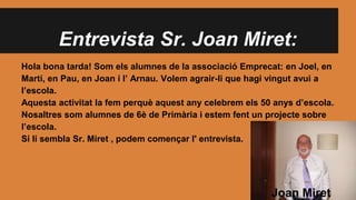 Entrevista Sr. Joan Miret:
Hola bona tarda! Som els alumnes de la associació Emprecat: en Joel, en
Martí, en Pau, en Joan i l’ Arnau. Volem agrair-li que hagi vingut avui a
l’escola.
Aquesta activitat la fem perquè aquest any celebrem els 50 anys d’escola.
Nosaltres som alumnes de 6è de Primària i estem fent un projecte sobre
l’escola.
Si li sembla Sr. Miret , podem començar l' entrevista.
Joan Miret
 