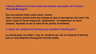 3-Quina diferència hi havia entre les escoles nacionals ( de Franco) i
l'Escola Montagut?
Era una escola mixta, tenia nens i nenes.
Vam construir portes entre les classes ja que es barrejaven els nens i les
nens i quan hi havia inspecció, ràpidament , es separaven en dues
classes. Aquesta va ser la idea de fer portes correderes.
4- Quan van comprar els terrenys per construir l'escola gran?
La escola gran va tardar 1 any en construir-se i es va comprar el terreny,
just un any després d'inaugurar l'escola petita.
 
