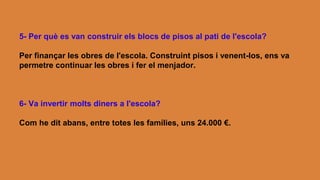 5- Per què es van construir els blocs de pisos al pati de l'escola?
Per finançar les obres de l'escola. Construint pisos i venent-los, ens va
permetre continuar les obres i fer el menjador.
6- Va invertir molts diners a l'escola?
Com he dit abans, entre totes les famílies, uns 24.000 €.
 