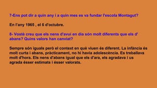 7-Ens pot dir a quin any i a quin mes es va fundar l'escola Montagut?
En l’any 1965 , el 6 d'octubre.
8- Vostè creu que els nens d'avui en dia són molt diferents que els d'
abans? Quins valors han canviat?
Sempre són iguals però el context en què viuen és diferent. La infància és
molt curta i abans, pràcticament, no hi havia adolescència. Es treballava
molt d'hora. Els nens d'abans igual que els d'ara, els agradava i us
agrada ésser estimats i ésser valorats.
 