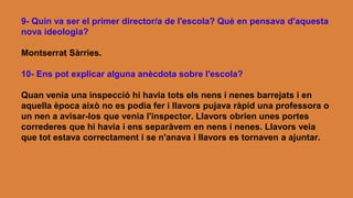 9- Quin va ser el primer director/a de l'escola? Què en pensava d'aquesta
nova ideologia?
Montserrat Sàrries.
10- Ens pot explicar alguna anècdota sobre l'escola?
Quan venia una inspecció hi havia tots els nens i nenes barrejats i en
aquella època això no es podia fer i llavors pujava ràpid una professora o
un nen a avisar-los que venia l'inspector. Llavors obrien unes portes
correderes que hi havia i ens separàvem en nens i nenes. Llavors veia
que tot estava correctament i se n'anava i llavors es tornaven a ajuntar.
 