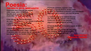 Poesia:PER MOLTS ANYS, MONTAGUT!!!
Cinquanta anys d’escola han passat
entre vinyes, pins i Vilafranca.
Aquells pares amb valentia i coratge,
d’una idea, van crear una realitat.
A les classes de l’escola Montagut
els nens s´ho passaven i s’ho passen d’allò més bé,
a vegades tenen un dia molt agitat
i altres de més tranquil.litat.
L’escola Montagut és tan divertida
que aprenem tots junts a llegir i escriure.
Cinquanta anys han passat des del primer dia
que els pares la van fundar i l’han fet viure.
A l’escola aprenem, juguem i riem.
Gràcies a l’escola tindrem un bon futur,
a l’ ESO i al Batxillerat arribarem i ens esforçarem.
Aquí és on hem crescut i ens hem fet grans.
La nostra escola ja ha celebrat 50 anys
cinc dècades han passat i s'ha enfortit.
Continuem avançant tots plegats
seguint el mateix projecte renovat.
A l’escola Montagut hi ha nens i nenes de tot el
Penedès
des dels més menuts fins als més grans,
tots nosaltres sempre et recordarem
com la millor escola del món.
Curs: 2014/15
Promoció: Castellet
 