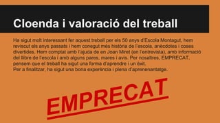Cloenda i valoració del treball
Ha sigut molt interessant fer aquest treball per els 50 anys d’Escola Montagut, hem
reviscut els anys passats i hem conegut més història de l’escola, anècdotes i coses
divertides. Hem comptat amb l’ajuda de en Joan Miret (en l’entrevista), amb informació
del llibre de l’escola i amb alguns pares, mares i avis. Per nosaltres, EMPRECAT,
pensem que el treball ha sigut una forma d’aprendre i un èxit.
Per a finalitzar, ha sigut una bona experència i plena d’aprenenantatge.
 