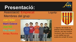 Presentació:
Associació: Emprecat Logotip:
Membres del grup:
Joan Soler
Martí Esteve
Joel Hill
Pau Bosch
Arnau Rovira
L’objectiu del treball, és
explicar tota la història de
l’escola i per tant mostrar
l’evolució, des d’una idea
a una realitat que ara
acaba de complir 50 anys.
 