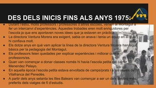 DES DELS INICIS FINS ALS ANYS 1975:
● Durant l’estiu, molts professors i professores d’altres escoles, venien al Montagut a
fer un intercanvi d’experiències. Aquestes trobades eren molt enriquidores per
l’escola ja que ens aportaven noves idees que ja estaven en pràctica.
● La directora Ventura Morera era exigent, sabia on anava i tenia un equip en el qual
hi confiava molt.
● Els dotze anys en què vam aplicar la línea de la directora Ventura Morera han sigut
bàsics per la pedagogia del Montagut.
● Els professors feien quedades per explicar experiències i millorar com a
professors/es.
● Quan van començar a donar classes només hi havia l’escola petita del carrer
Menendez Pelayo.
● En aquella època l’escola petita estava envoltada de camps/prats i a les afores de
Vilafranca del Penedès.
● A partir dels anys setanta les Illes Balears van començar a ser un dels destins més
preferits dels viatges de fi d’estudis.
 