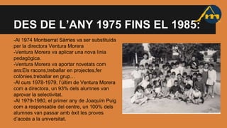 DES DE L’ANY 1975 FINS EL 1985:
-Al 1974 Montserrat Sàrries va ser substituida
per la directora Ventura Morera
-Ventura Morera va aplicar una nova línia
pedagògica.
-Ventura Morera va aportar novetats com
ara:Els racons,treballar en projectes,fer
colònies,treballar en grup…
-Al curs 1978-1979, l’últim de Ventura Morera
com a directora, un 93% dels alumnes van
aprovar la selectivitat.
-Al 1979-1980, el primer any de Joaquim Puig
com a responsable del centre, un 100% dels
alumnes van passar amb èxit les proves
d’accés a la universitat.
 