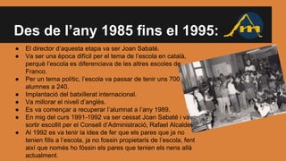Des de l’any 1985 fins el 1995:
● El director d’aquesta etapa va ser Joan Sabaté.
● Va ser una època difícil per el tema de l’escola en català,
perquè l’escola es diferenciava de les altres escoles de
Franco.
● Per un tema polític, l’escola va passar de tenir uns 700
alumnes a 240.
● Implantació del batxillerat internacional.
● Va millorar el nivell d’anglès.
● Es va començar a recuperar l’alumnat a l’any 1989.
● En mig del curs 1991-1992 va ser cessat Joan Sabaté i va
sortir escollit per el Consell d’Administració, Rafael Alcalde.
● Al 1992 es va tenir la idea de fer que els pares que ja no
tenien fills a l’escola, ja no fossin propietaris de l’escola, fent
així que només ho fóssin els pares que tenien els nens allà
actualment.
 