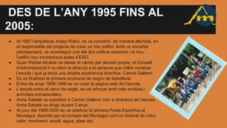 DES DE L’ANY 1995 FINS AL
2005:
● Al 1997 l’arquitecte Josep Rubio, es va convertir, de manera alturista, en
el responsable del projecte de crear un nou edifici. Amb un encertat
plantejament, va aconseguir unir els dos edificis exteriors i el nou,
l’edifici nou incorporava aules d’ESO.
● Quan Rafael Alcalde va deixar el càrrec per decisió propia, el Consell
d’Administració li va oferir la direcció a la persona que millor coneixia
l’escola i que ja tenia una àmplia expèrencia directiva, Carme Gallemí
● Es va finalitzar la primera promoció de segon de batxillerat
● Entre els anys 1998-1999 es va crear la pàgina web de l’escola.
● L’escola entre el canvi de segle, es va reforçar amb més sortides i
activitats extraescolars.
● Anna Sabaté va substituir a Carme Gallemí com a directora de l’escola,
Anna Sabaté va dirigir durant 5 anys.
● Al juny del 1999-2000 es va celebrar la primera Festa Esportiva al
Montagut, descrita per el compàs del Montagut com un festival de color,
calor, moviment, soroll, aigua, plaer etc.
 