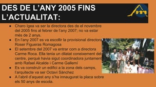 DES DE L’ANY 2005 FINS
L’ACTUALITAT:
● Charo Igea va ser la directora des de el novembre
del 2005 fins al febrer de l’any 2007; no va estar
més de 2 anys.
● En l’any 2007 es va escollir la provisional directora
Roser Figueras Romagosa
● El setembre del 2007 va entrar com a directora
Carme Roca. Ella tenia un dilatat coneixement del
centre, perquè havia sigut coordinadora juntament
amb Rafael Alcalde i Carme Gallemí
● Es va construïr un edifici a la zona dels camps,
l’arquitecte va ser Octavi Sànchez
● A l’abril d’aquest any s’ha innaugurat la placa sobre
els 50 anys de escola.
 