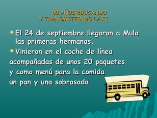  El 24 de septiembre llegaron a MulaEl 24 de septiembre llegaron a Mula
las primeras hermanas.las primeras hermanas.
 Vinieron en el coche de líneaVinieron en el coche de línea
acompañadas de unos 20 paquetesacompañadas de unos 20 paquetes
y como menú para la comiday como menú para la comida
un pan y una sobrasadaun pan y una sobrasada
50 AÑ0S EDUCANDO50 AÑ0S EDUCANDO
Y TRANSMITIENDO LA FEY TRANSMITIENDO LA FE
 