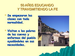 50 AÑ0S EDUCANDO50 AÑ0S EDUCANDO
Y TRANSMITIENDO LA FEY TRANSMITIENDO LA FE
 Se empezaron lasSe empezaron las
clases con todaclases con toda
normalidad.normalidad.
 Visitan a los pobresVisitan a los pobres
de las cuevas yde las cuevas y
enfermos del puebloenfermos del pueblo
ayudándoles en susayudándoles en sus
necesidades.necesidades.
 