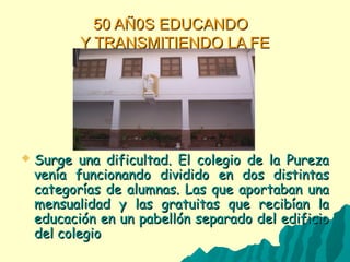 50 AÑ0S EDUCANDO50 AÑ0S EDUCANDO
Y TRANSMITIENDO LA FEY TRANSMITIENDO LA FE
 Surge una dificultad. El colegio de la PurezaSurge una dificultad. El colegio de la Pureza
venía funcionando dividido en dos distintasvenía funcionando dividido en dos distintas
categorías de alumnas. Las que aportaban unacategorías de alumnas. Las que aportaban una
mensualidad y las gratuitas que recibían lamensualidad y las gratuitas que recibían la
educación en un pabellón separado del edificioeducación en un pabellón separado del edificio
del colegiodel colegio
 