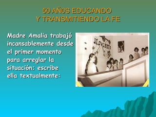 50 AÑ0S EDUCANDO50 AÑ0S EDUCANDO
Y TRANSMITIENDO LA FEY TRANSMITIENDO LA FE
Madre Amalia trabajóMadre Amalia trabajó
incansablemente desdeincansablemente desde
el primer momentoel primer momento
para arreglar lapara arreglar la
situación; escribesituación; escribe
ella textualmente:ella textualmente:
 