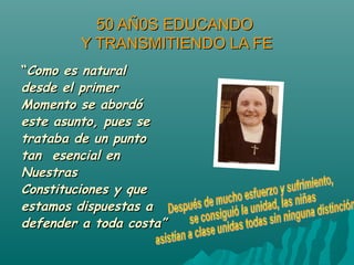 50 AÑ0S EDUCANDO50 AÑ0S EDUCANDO
Y TRANSMITIENDO LA FEY TRANSMITIENDO LA FE
““Como es naturalComo es natural
desde el primerdesde el primer
Momento se abordóMomento se abordó
este asunto, pues seeste asunto, pues se
trataba de un puntotrataba de un punto
tan esencial entan esencial en
NuestrasNuestras
Constituciones y queConstituciones y que
estamos dispuestas aestamos dispuestas a
defender a toda costa”defender a toda costa”
 