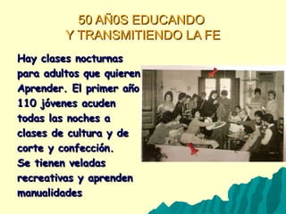 50 AÑ0S EDUCANDO50 AÑ0S EDUCANDO
Y TRANSMITIENDO LA FEY TRANSMITIENDO LA FE
Hay clases nocturnasHay clases nocturnas
para adultos que quierenpara adultos que quieren
Aprender. El primer añoAprender. El primer año
110 jóvenes acuden110 jóvenes acuden
todas las noches atodas las noches a
clases de cultura y declases de cultura y de
corte y confección.corte y confección.
Se tienen veladasSe tienen veladas
recreativas y aprendenrecreativas y aprenden
manualidadesmanualidades
 