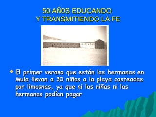 50 AÑ0S EDUCANDO50 AÑ0S EDUCANDO
Y TRANSMITIENDO LA FEY TRANSMITIENDO LA FE
 El primer verano que están las hermanas enEl primer verano que están las hermanas en
Mula llevan a 30 niñas a la playa costeadasMula llevan a 30 niñas a la playa costeadas
por limosnas, ya que ni las niñas ni laspor limosnas, ya que ni las niñas ni las
hermanas podían pagarhermanas podían pagar
 