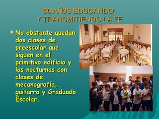 50 AÑ0S EDUCANDO50 AÑ0S EDUCANDO
Y TRANSMITIENDO LA FEY TRANSMITIENDO LA FE
 No obstante quedanNo obstante quedan
dos clases dedos clases de
preescolar quepreescolar que
siguen en elsiguen en el
primitivo edificio yprimitivo edificio y
las nocturnas conlas nocturnas con
clases declases de
mecanografía,mecanografía,
guitarra y Graduadoguitarra y Graduado
Escolar.Escolar.
 