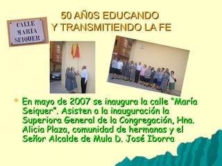 50 AÑ0S EDUCANDO50 AÑ0S EDUCANDO
Y TRANSMITIENDO LA FEY TRANSMITIENDO LA FE
 En mayo de 2007 se inaugura la calle “MaríaEn mayo de 2007 se inaugura la calle “María
Seiquer”. Asisten a la inauguración laSeiquer”. Asisten a la inauguración la
Superiora General de la Congregación, Hna.Superiora General de la Congregación, Hna.
Alicia Plaza, comunidad de hermanas y elAlicia Plaza, comunidad de hermanas y el
Señor Alcalde de Mula D. José IborraSeñor Alcalde de Mula D. José Iborra
 
