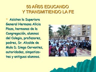 50 AÑ0S EDUCANDO50 AÑ0S EDUCANDO
Y TRANSMITIENDO LA FEY TRANSMITIENDO LA FE
 Asisten la SuperioraAsisten la Superiora
General Hermana AliciaGeneral Hermana Alicia
Plaza, hermanas de laPlaza, hermanas de la
Congregación, alumnosCongregación, alumnos
del Colegio, profesores,del Colegio, profesores,
padres, Sr. Alcalde depadres, Sr. Alcalde de
Mula D. Diego Cervantes,Mula D. Diego Cervantes,
autoridades, simpatiza-autoridades, simpatiza-
tes y antiguos alumnos.tes y antiguos alumnos.
 