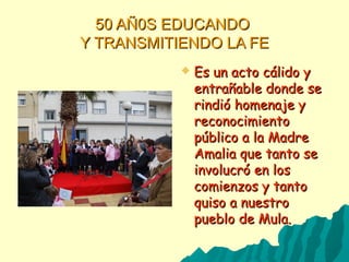 50 AÑ0S EDUCANDO50 AÑ0S EDUCANDO
Y TRANSMITIENDO LA FEY TRANSMITIENDO LA FE
 Es un acto cálido yEs un acto cálido y
entrañable donde seentrañable donde se
rindió homenaje yrindió homenaje y
reconocimientoreconocimiento
público a la Madrepúblico a la Madre
Amalia que tanto seAmalia que tanto se
involucró en losinvolucró en los
comienzos y tantocomienzos y tanto
quiso a nuestroquiso a nuestro
pueblo de Mula.pueblo de Mula.
 