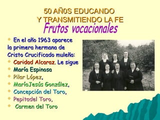50 AÑ0S EDUCANDO50 AÑ0S EDUCANDO
Y TRANSMITIENDO LA FEY TRANSMITIENDO LA FE
 En el año 1963 apareceEn el año 1963 aparece
la primera hermana dela primera hermana de
Cristo Crucificado muleña:Cristo Crucificado muleña:
 Caridad Alcaraz.Caridad Alcaraz. Le sigueLe sigue
 María EspinosaMaría Espinosa
 Pilar LópezPilar López,,
 MaríaJesús GonzálezMaríaJesús González,,
 Concepción del ToroConcepción del Toro,,
 Pepitadel Toro,Pepitadel Toro,
 Carmen del ToroCarmen del Toro
 