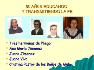 50 AÑ0S EDUCANDO50 AÑ0S EDUCANDO
Y TRANSMITIENDO LA FEY TRANSMITIENDO LA FE
 Tres hermanas de Pliego:Tres hermanas de Pliego:
 Ana María JimenezAna María Jimenez
 Juana JimenezJuana Jimenez
 Juana Vivo.Juana Vivo.
 Cristina Pastor de los Baños de MulaCristina Pastor de los Baños de Mula
 