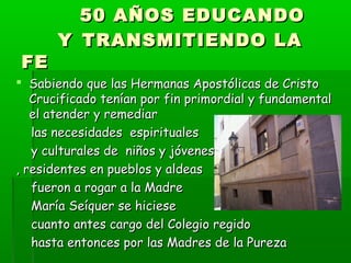 50 AÑOS EDUCANDO50 AÑOS EDUCANDO
YY TRANSMITIENDO LATRANSMITIENDO LA
FEFE
 Sabiendo que las Hermanas Apostólicas de CristoSabiendo que las Hermanas Apostólicas de Cristo
Crucificado tenían por fin primordial y fundamentalCrucificado tenían por fin primordial y fundamental
el atender y remediarel atender y remediar
las necesidades espiritualeslas necesidades espirituales
y culturales de niños y jóvenesy culturales de niños y jóvenes
, residentes en pueblos y aldeas, residentes en pueblos y aldeas
fueron a rogar a la Madrefueron a rogar a la Madre
María Seíquer se hicieseMaría Seíquer se hiciese
cuanto antes cargo del Colegio regidocuanto antes cargo del Colegio regido
hasta entonces por las Madres de la Purezahasta entonces por las Madres de la Pureza
 