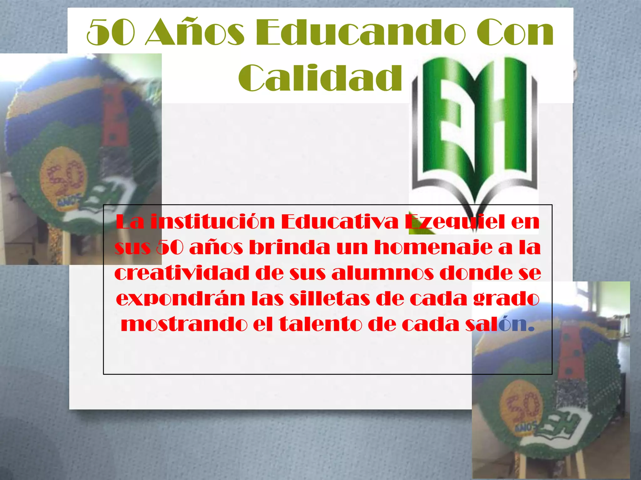 50 Años Educando Con CalidadLa institución Educativa Ezequiel en sus 50 años brinda un homenaje a la creatividad de sus alumnos donde se expondrán las silletas de cada grado mostrando el talento de cada salón.