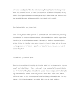 or legume-based pasta. This also includes many forms of alcohol (including wine)!
While you can shop around for lower-carb options in all of these categories, usually
dieters can only enjoy less than or a single serving's worth of the food at hand (think:
a single slice of bread) before threatening their metabolism's ketosis
Starchy Vegetables and Sugary Fruit
Since carbohydrates and sugar must be restricted, both of these naturally occurring
sources must be limited in tight moderation to maintain ketosis. Starchy vegetables
contain more carbohydrates than others, namely corn, potatoes, beets and yams,
among others. On the other hand, some fruits are inherently sweet and can impede
your progress towards ketosis — you'll need to cut bananas, mangos, pears, and
raisins altogether.
Desserts and Sweetened Treats
Sugar isn't compatible with this diet, and neither are any of its replacements you may
usually use in the kitchen — honey and maple syrup are also high in carbohydrates
and off the menu. Many keto dieters turn to special dessert recipes after realizing that
a gluten-free recipe doesn't necessarily mean a recipe that's low in carbs, either.
Sugar can make its way into many other baked staples you may know and love, like
crackers, processed snack bars and foods, which can be low in nutrients.
 