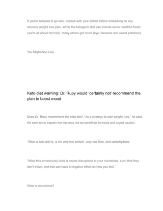 If you're tempted to go keto, consult with your doctor before embarking on any
extreme weight loss plan. While the ketogenic diet can include some healthful foods
(we're all about broccoli), many others get nixed (bye, bananas and sweet potatoes).
You Might Also Like
03
Keto diet warning: Dr. Rupy would ‘certainly not’ recommend the
plan to boost mood
Does Dr. Rupy recommend the keto diet? “As a strategy to lose weight, yes,” he said.
He went on to explain the diet may not be beneficial to mood and urged caution.
“What a keto diet is, is it’s very low protein, very low fibre, and carbohydrate.
“What this erroneously does is cause disruptions to your microbiota, such that they
don't thrive, and that can have a negative effect on how you feel.”
What is microbiota?
 