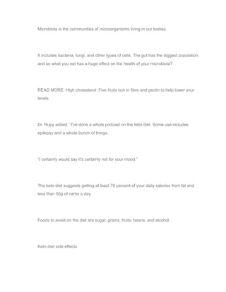 Microbiota is the communities of microorganisms living in our bodies.
It includes bacteria, fungi, and other types of cells. The gut has the biggest population,
and so what you eat has a huge effect on the health of your microbiota?
READ MORE: High cholesterol: Five fruits rich in fibre and pectin to help lower your
levels
Dr. Rupy added: “I've done a whole podcast on the keto diet. Some use includes
epilepsy and a whole bunch of things.
“I certainly would say it’s certainly not for your mood.”
The keto diet suggests getting at least 70 percent of your daily calories from fat and
less than 50g of carbs a day.
Foods to avoid on the diet are sugar, grains, fruits, beans, and alcohol.
Keto diet side effects
 