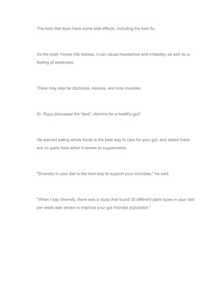 The keto diet does have some side effects, including the keto flu.
As the body moves into ketosis, it can cause headaches and irritability, as well as a
feeling of weakness.
There may also be dizziness, nausea, and sore muscles.
Dr. Rupy discussed the “best” vitamins for a healthy gut?
He warned eating whole foods is the best way to care for your gut, and stated there
are no quick fixes when it comes to supplements.
"Diversity in your diet is the best way to support your microbes," he said.
"When I say diversity, there was a study that found 30 different plant types in your diet
per week was shown to improve your gut microbe population."
Download TXT file Preview TXT file Generate new articles
 