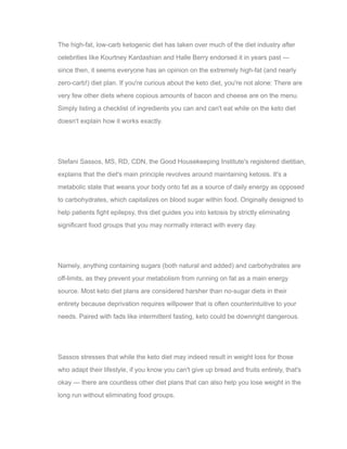 The high-fat, low-carb ketogenic diet has taken over much of the diet industry after
celebrities like Kourtney Kardashian and Halle Berry endorsed it in years past —
since then, it seems everyone has an opinion on the extremely high-fat (and nearly
zero-carb!) diet plan. If you're curious about the keto diet, you're not alone: There are
very few other diets where copious amounts of bacon and cheese are on the menu.
Simply listing a checklist of ingredients you can and can't eat while on the keto diet
doesn't explain how it works exactly.
Stefani Sassos, MS, RD, CDN, the Good Housekeeping Institute's registered dietitian,
explains that the diet's main principle revolves around maintaining ketosis. It's a
metabolic state that weans your body onto fat as a source of daily energy as opposed
to carbohydrates, which capitalizes on blood sugar within food. Originally designed to
help patients fight epilepsy, this diet guides you into ketosis by strictly eliminating
significant food groups that you may normally interact with every day.
Namely, anything containing sugars (both natural and added) and carbohydrates are
off-limits, as they prevent your metabolism from running on fat as a main energy
source. Most keto diet plans are considered harsher than no-sugar diets in their
entirety because deprivation requires willpower that is often counterintuitive to your
needs. Paired with fads like intermittent fasting, keto could be downright dangerous.
Sassos stresses that while the keto diet may indeed result in weight loss for those
who adapt their lifestyle, if you know you can't give up bread and fruits entirely, that's
okay — there are countless other diet plans that can also help you lose weight in the
long run without eliminating food groups.
 