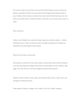 It's crucial to talk to your primary care provider before taking a swing at achieving
ketosis, especially as there are some reports that suggest keto programs lead to
yo-yo dieting. Here's what you need to know about keto-friendly foods you can eat,
items you should avoid to maintain ketosis, and treats you can enjoy every once in a
while.
Story continues
Editor's note: Weight loss, health and body image are complex subjects — before
deciding to go on a diet, we invite you gain a broader perspective by reading our
exploration into the hazards of diet culture.
What You Can Eat on a Keto Diet:
Get ready for a whole lot of fat, some protein, and just about zero carbs throughout
your day. Keto-approved fridges and pantries include plenty of meat, seafood, dairy,
eggs, nuts, fats and oils, and some veggies that grow above ground.
Plenty of meats: Chicken, pork, steak, ground beef, lamb, bacon, turkey, ham, and
sausage (in limited amounts).
Fatty seafood: Salmon, snapper, tuna, halibut, cod, trout, catfish, scallops.
 