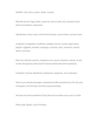 Shellfish: Crab, clams, oysters, lobster, mussels.
Most fats and oils: Eggs, butter, coconut oil, olive oil, ghee, lard, avocado oil (and
plenty of avocados!), mayonnaise.
High-fat dairy: Heavy cream, soft and hard cheeses, cream cheese, and sour cream.
A selection of vegetables: Cauliflower, cabbage, broccoli, zucchini, green beans,
peppers, eggplants, tomatoes, asparagus, cucumber, onion, mushroom, spinach,
lettuce, and olives.
Most nuts: Almonds, peanuts, macadamia nuts, pecans, hazelnuts, walnuts, as well
as their retrospective butters (look for natural varieties that aren't sweetened).
A selection of berries: Blueberries, blackberries, raspberries, all in moderation.
Some of your favorite beverages: Unsweetened coffee and black tea is OK. Dry wine,
champagne, and hard liquor should be enjoyed sparingly.
All spices and some sweeteners: Enjoy stevia and sucralose every once in a while.
Photo credit: Design: Laura Formisano
 