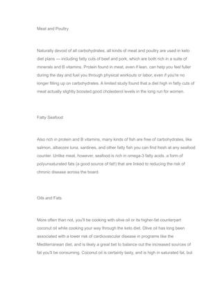 Meat and Poultry
Naturally devoid of all carbohydrates, all kinds of meat and poultry are used in keto
diet plans — including fatty cuts of beef and pork, which are both rich in a suite of
minerals and B vitamins. Protein found in meat, even if lean, can help you feel fuller
during the day and fuel you through physical workouts or labor, even if you're no
longer filling up on carbohydrates. A limited study found that a diet high in fatty cuts of
meat actually slightly boosted good cholesterol levels in the long run for women.
Fatty Seafood
Also rich in protein and B vitamins, many kinds of fish are free of carbohydrates, like
salmon, albacore tuna, sardines, and other fatty fish you can find fresh at any seafood
counter. Unlike meat, however, seafood is rich in omega-3 fatty acids, a form of
polyunsaturated fats (a good source of fat!) that are linked to reducing the risk of
chronic disease across the board.
Oils and Fats
More often than not, you'll be cooking with olive oil or its higher-fat counterpart
coconut oil while cooking your way through the keto diet. Olive oil has long been
associated with a lower risk of cardiovascular disease in programs like the
Mediterranean diet, and is likely a great bet to balance out the increased sources of
fat you'll be consuming. Coconut oil is certainly tasty, and is high in saturated fat, but
 