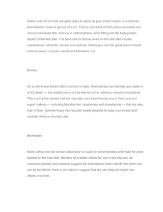 Seeds and oil-rich nuts are great ways to spice up your snack routine or customize
keto-friendly meals to get out of a rut. They're chock full of both polyunsaturated and
monounsaturated fats, and low in carbohydrates while fitting into the high-protein
aspect of the keto diet. The best nuts to choose while on the keto diet include
macadamias, almonds, pecans and walnuts. Seeds you can feel great about include
sesame seeds, pumpkin seeds and flaxseeds, too.
Berries
On a diet where there's little to no fruit in sight, fresh berries can feel like cool water in
a hot desert — the added bonus is that they're rich in nutrients, namely antioxidants.
There are a few berries that are naturally more keto-friendly due to their carb and
sugar makeup — including blackberries, raspberries and strawberries — that are also
high in fiber. Sprinkle these into naturally sweet desserts to keep your sweet tooth
satisfied while on the keto diet.
Beverages
Black coffee and tea contain absolutely no sugar or carbohydrates and make for great
options on the keto diet. Tea may be a better choice for you in the long run, as
numerous studies and research suggest the antioxidants within blends like green tea
can be beneficial; there is also data to suggest that tea can help aid weight loss
efforts over time.
 