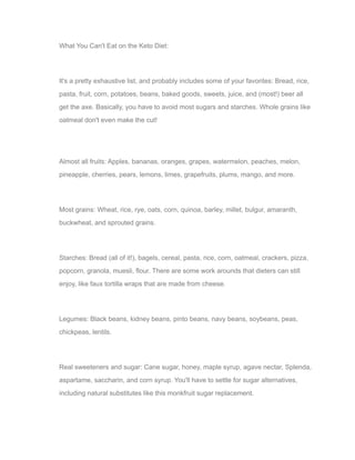 What You Can't Eat on the Keto Diet:
It's a pretty exhaustive list, and probably includes some of your favorites: Bread, rice,
pasta, fruit, corn, potatoes, beans, baked goods, sweets, juice, and (most!) beer all
get the axe. Basically, you have to avoid most sugars and starches. Whole grains like
oatmeal don't even make the cut!
Almost all fruits: Apples, bananas, oranges, grapes, watermelon, peaches, melon,
pineapple, cherries, pears, lemons, limes, grapefruits, plums, mango, and more.
Most grains: Wheat, rice, rye, oats, corn, quinoa, barley, millet, bulgur, amaranth,
buckwheat, and sprouted grains.
Starches: Bread (all of it!), bagels, cereal, pasta, rice, corn, oatmeal, crackers, pizza,
popcorn, granola, muesli, flour. There are some work arounds that dieters can still
enjoy, like faux tortilla wraps that are made from cheese.
Legumes: Black beans, kidney beans, pinto beans, navy beans, soybeans, peas,
chickpeas, lentils.
Real sweeteners and sugar: Cane sugar, honey, maple syrup, agave nectar, Splenda,
aspartame, saccharin, and corn syrup. You'll have to settle for sugar alternatives,
including natural substitutes like this monkfruit sugar replacement.
 