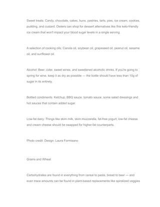 Sweet treats: Candy, chocolate, cakes, buns, pastries, tarts, pies, ice cream, cookies,
pudding, and custard. Dieters can shop for dessert alternatives like this keto-friendly
ice cream that won't impact your blood sugar levels in a single serving.
A selection of cooking oils: Canola oil, soybean oil, grapeseed oil, peanut oil, sesame
oil, and sunflower oil.
Alcohol: Beer, cider, sweet wines, and sweetened alcoholic drinks. If you're going to
spring for wine, keep it as dry as possible — the bottle should have less than 10g of
sugar in its entirety.
Bottled condiments: Ketchup, BBQ sauce, tomato sauce, some salad dressings and
hot sauces that contain added sugar.
Low-fat dairy: Things like skim milk, skim mozzarella, fat-free yogurt, low-fat cheese
and cream cheese should be swapped for higher-fat counterparts.
Photo credit: Design: Laura Formisano
Grains and Wheat
Carbohydrates are found in everything from cereal to pasta, bread to beer — and
even trace amounts can be found in plant-based replacements like spiralized veggies
 