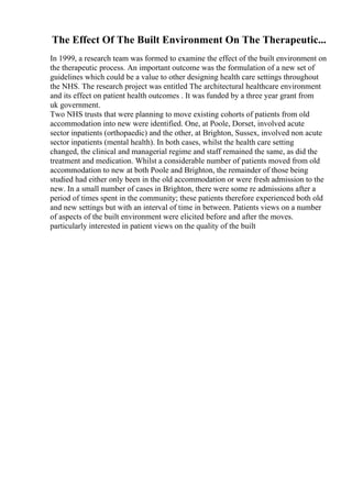 The Effect Of The Built Environment On The Therapeutic...
In 1999, a research team was formed to examine the effect of the built environment on
the therapeutic process. An important outcome was the formulation of a new set of
guidelines which could be a value to other designing health care settings throughout
the NHS. The research project was entitled The architectural healthcare environment
and its effect on patient health outcomes . It was funded by a three year grant from
uk government.
Two NHS trusts that were planning to move existing cohorts of patients from old
accommodation into new were identified. One, at Poole, Dorset, involved acute
sector inpatients (orthopaedic) and the other, at Brighton, Sussex, involved non acute
sector inpatients (mental health). In both cases, whilst the health care setting
changed, the clinical and managerial regime and staff remained the same, as did the
treatment and medication. Whilst a considerable number of patients moved from old
accommodation to new at both Poole and Brighton, the remainder of those being
studied had either only been in the old accommodation or were fresh admission to the
new. In a small number of cases in Brighton, there were some re admissions after a
period of times spent in the community; these patients therefore experienced both old
and new settings but with an interval of time in between. Patients views on a number
of aspects of the built environment were elicited before and after the moves.
particularly interested in patient views on the quality of the built
 