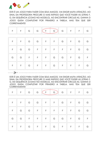 11
ESTE É UM JOGO PARA FAZER COM SEUS AMIGOS. VAI EXIGIR MUITA ATENÇÃO. AO
SINAL DA PROFESSORA PROCURE O MAIS RÁPIDO QUE VOCÊ PUDER AS LETRAS F,
G, EM SEQUÊNCIA (COMO NO MODELO). AO ENCONTRAR CIRCULE-AS. GANHA O
JOGO QUEM COMPLETAR POR PRIMEIRO A TABELA, MAS TEM QUE SER
CORRETAMENTE!
F F G G F G G F F G
F F G G F F G F G G
F G G F F F F F G G
G G F F F G G F G F
F F G F F G F F F G
ESTE É UM JOGO PARA FAZER COM SEUS AMIGOS. VAI EXIGIR MUITA ATENÇÃO. AO
SINAL DA PROFESSORA PROCURE O MAIS RÁPIDO QUE VOCÊ PUDER AS LETRAS F,
G, EM SEQUÊNCIA (COMO NO MODELO). AO ENCONTRAR CIRCULE-AS. GANHA O
JOGO QUEM COMPLETAR POR PRIMEIRO A TABELA, MAS TEM QUE SER
CORRETAMENTE!
F F G G F G G F F G
F F G G F F G F G G
F G G F F F F F G G
G G F F F G G F G F
F F G F F G F F F G
 