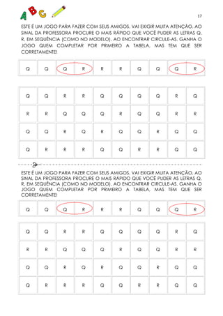 17
ESTE É UM JOGO PARA FAZER COM SEUS AMIGOS. VAI EXIGIR MUITA ATENÇÃO. AO
SINAL DA PROFESSORA PROCURE O MAIS RÁPIDO QUE VOCÊ PUDER AS LETRAS Q,
R, EM SEQUÊNCIA (COMO NO MODELO). AO ENCONTRAR CIRCULE-AS. GANHA O
JOGO QUEM COMPLETAR POR PRIMEIRO A TABELA, MAS TEM QUE SER
CORRETAMENTE!
Q Q Q R R R Q Q Q R
Q Q R R Q Q Q Q R Q
R R Q Q Q R Q Q R R
Q Q R Q R Q Q R Q Q
Q R R R Q Q R R Q Q
ESTE É UM JOGO PARA FAZER COM SEUS AMIGOS. VAI EXIGIR MUITA ATENÇÃO. AO
SINAL DA PROFESSORA PROCURE O MAIS RÁPIDO QUE VOCÊ PUDER AS LETRAS Q,
R, EM SEQUÊNCIA (COMO NO MODELO). AO ENCONTRAR CIRCULE-AS. GANHA O
JOGO QUEM COMPLETAR POR PRIMEIRO A TABELA, MAS TEM QUE SER
CORRETAMENTE!
Q Q Q R R R Q Q Q R
Q Q R R Q Q Q Q R Q
R R Q Q Q R Q Q R R
Q Q R Q R Q Q R Q Q
Q R R R Q Q R R Q Q
 